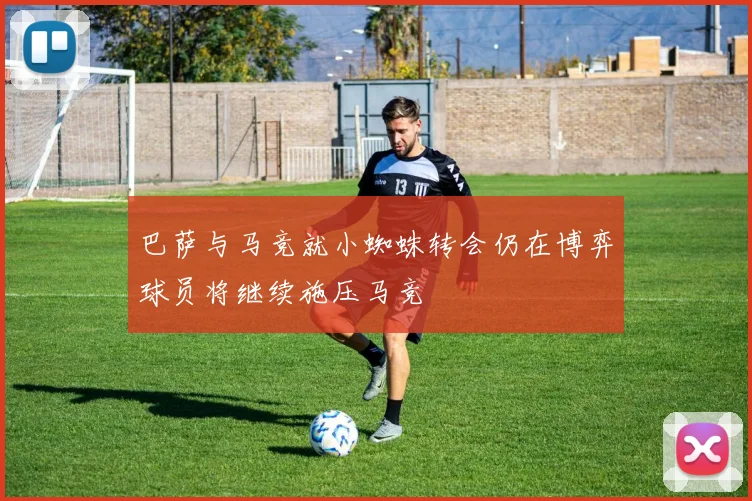 巴萨与马竞就小蜘蛛转会仍在博弈球员将继续施压马竞