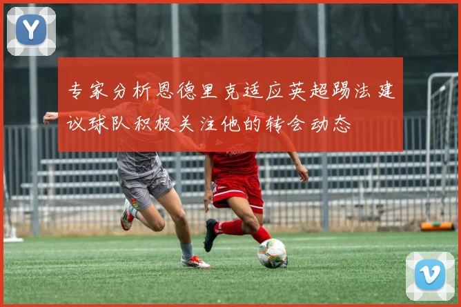 专家分析恩德里克适应英超踢法建议球队积极关注他的转会动态