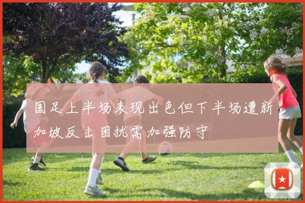 国足上半场表现出色但下半场遭新加坡反击困扰需加强防守