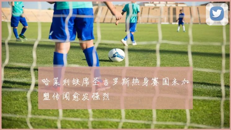 哈莱利缺席圣吉罗斯热身赛国米加盟传闻愈发强烈