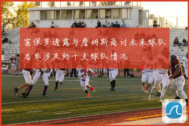 富保罗透露与詹姆斯商讨未来球队名单涉及约十支球队情况