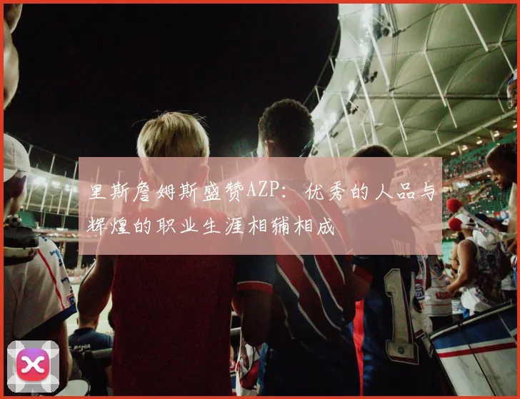 里斯詹姆斯盛赞AZP：优秀的人品与辉煌的职业生涯相辅相成