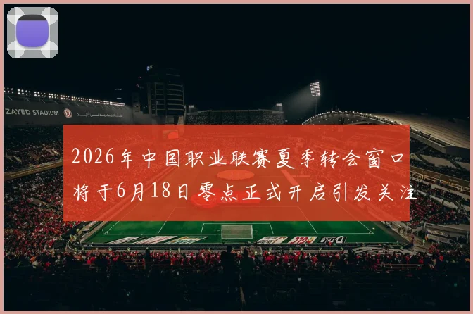2026年中国职业联赛夏季转会窗口将于6月18日零点正式开启引发关注