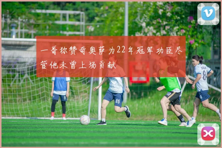 一哥称赞奇奥萨为22年冠军功臣尽管他未曾上场贡献