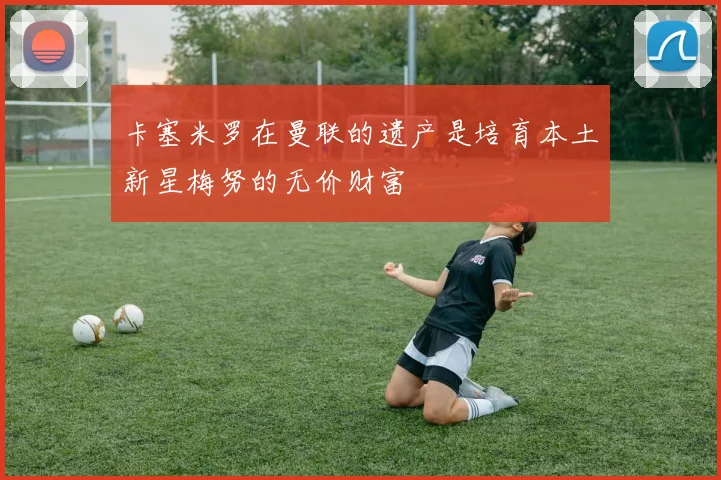 卡塞米罗在曼联的遗产是培育本土新星梅努的无价财富