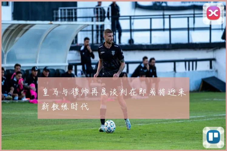 皇马与穆帅再度谈判在即或将迎来新教练时代