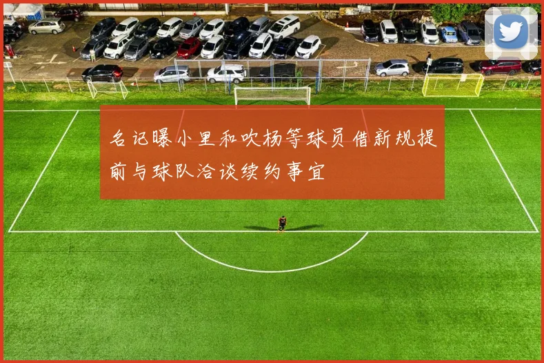 名记曝小里和吹杨等球员借新规提前与球队洽谈续约事宜