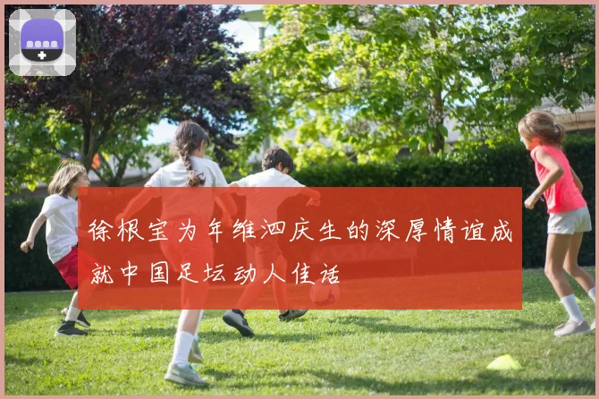 徐根宝为年维泗庆生的深厚情谊成就中国足坛动人佳话