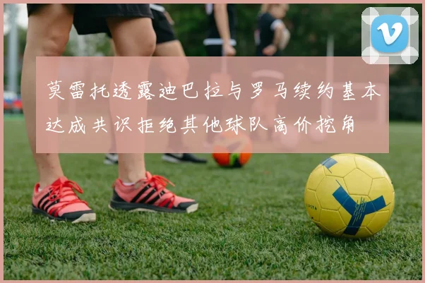 莫雷托透露迪巴拉与罗马续约基本达成共识拒绝其他球队高价挖角