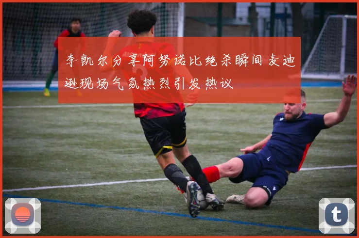李凯尔分享阿努诺比绝杀瞬间麦迪逊现场气氛热烈引发热议