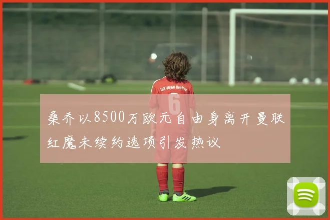桑乔以8500万欧元自由身离开曼联红魔未续约选项引发热议