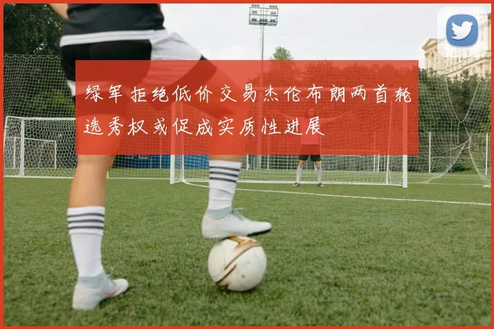 绿军拒绝低价交易杰伦布朗两首轮选秀权或促成实质性进展