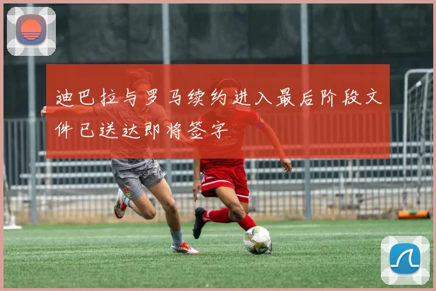迪巴拉与罗马续约进入最后阶段文件已送达即将签字