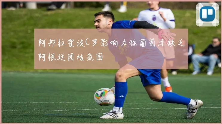 阿邦拉霍谈C罗影响力称葡萄牙缺乏阿根廷团结氛围
