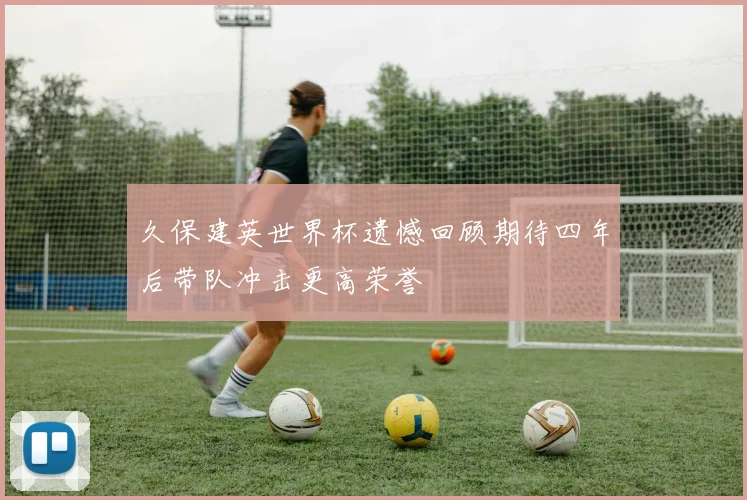 久保建英世界杯遗憾回顾期待四年后带队冲击更高荣誉
