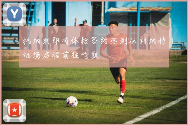 托纳利即将体检签约热刺从利纳特机场启程前往伦敦