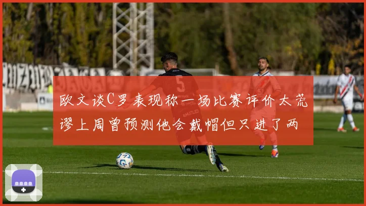 欧文谈C罗表现称一场比赛评价太荒谬上周曾预测他会戴帽但只进了两个球